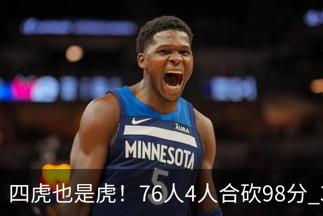 四虎也是虎！76人4人合砍98分 3人26+大帝三双VJ两双
