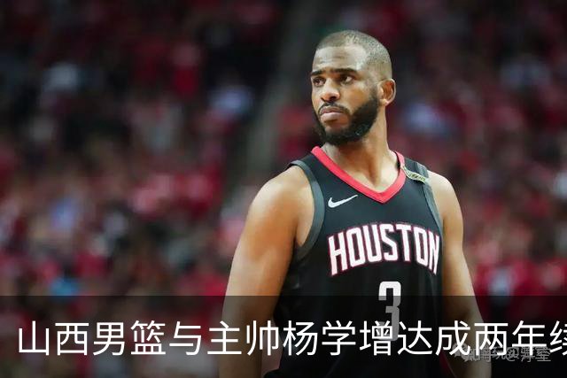 山西男篮与主帅杨学增达成两年续约意向