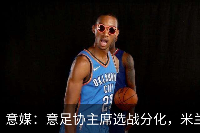 意媒：意足协主席选战分化，米兰双雄支持加利亚尼挑战马拉戈