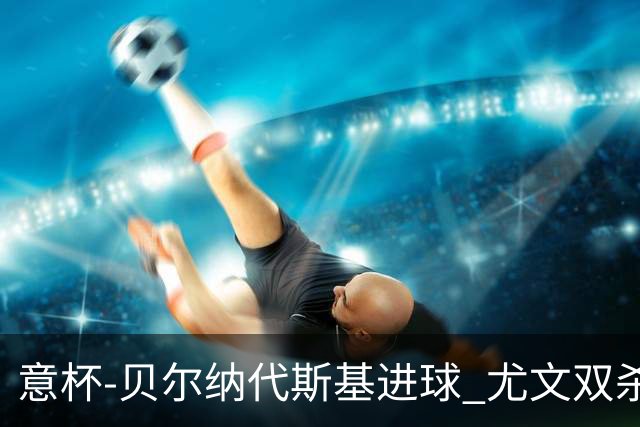 意杯-贝尔纳代斯基进球 尤文双杀佛罗伦萨进决赛