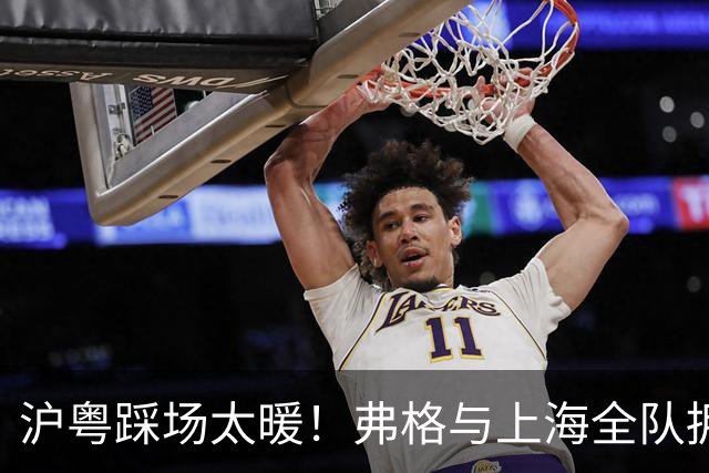 沪粤踩场太暖！弗格与上海全队拥抱，双方国手畅谈，偰李永炜团宠