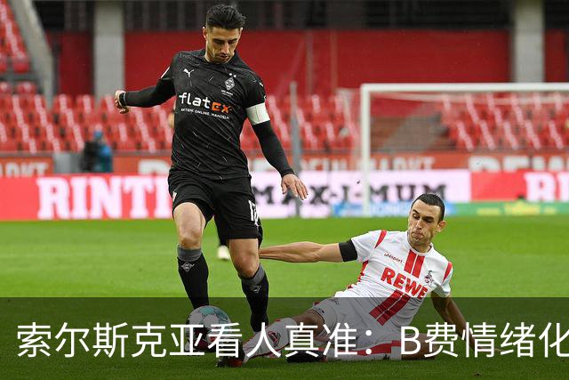 索尔斯克亚看人真准：B费情绪化缺陷成曼联队长之殇