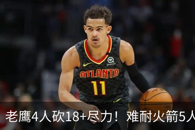 老鹰4人砍18+尽力！难耐火箭5人砍17+，休城双探花都兑现天赋了！